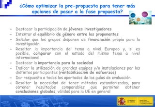 ¿Cómo optimizar la pre-propuesta para tener más
opciones de pasar a la fase propuesta?











Destacar la participación de jóvenes investigadores
Intentar el equilibrio de género entre los proponentes
Señalar que los grupos disponen de financiación propia para la
investigación
Resaltar la importancia del tema a nivel Europeo y, si es
posible, comparar con el estado del mismo tema a nivel
internacional
Destacar la importancia para la sociedad
Indicar la utilización de grandes equipos y/o instalaciones por los
distintos participantes (rentabilización de esfuerzos)
Dar respuesta a todos los apartados de las guías de evaluación
Resaltar la necesidad de tener métodos estandarizados, para
obtener resultados comparables
que permitan obtener
conclusiones globales, válidas para la UE en general

 