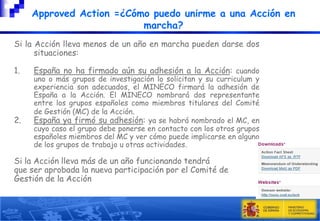 Approved Action =¿Cómo puedo unirme a una Acción en
marcha?
Si la Acción lleva menos de un año en marcha pueden darse dos
situaciones:
1.

2.

España no ha firmado aún su adhesión a la Acción: cuando

uno o más grupos de investigación lo solicitan y su curriculum y
experiencia son adecuados, el MINECO firmará la adhesión de
España a la Acción. El MINECO nombrará dos representante
entre los grupos españoles como miembros titulares del Comité
de Gestión (MC) de la Acción.
España ya firmó su adhesión: ya se habrá nombrado el MC, en
cuyo caso el grupo debe ponerse en contacto con los otros grupos
españoles miembros del MC y ver cómo puede implicarse en alguno
de los grupos de trabajo u otras actividades.

Si la Acción lleva más de un año funcionando tendrá
que ser aprobada la nueva participación por el Comité de
Gestión de la Acción

 