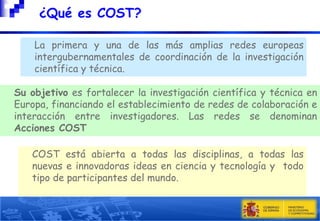 

¿Qué es COST?

La primera y una de las más amplias redes europeas
intergubernamentales de coordinación de la investigación
científica y técnica.
Su objetivo es fortalecer la investigación científica y técnica en
Europa, financiando el establecimiento de redes de colaboración e
interacción entre investigadores. Las redes se denominan
Acciones COST
COST está abierta a todas las disciplinas, a todas las
nuevas e innovadoras ideas en ciencia y tecnología y todo
tipo de participantes del mundo.

 