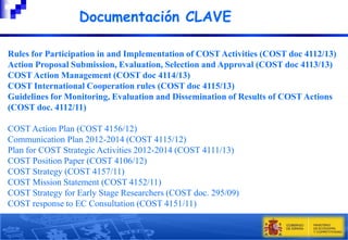 Documentación CLAVE
Rules for Participation in and Implementation of COST Activities (COST doc 4112/13)
Action Proposal Submission, Evaluation, Selection and Approval (COST doc 4113/13)
COST Action Management (COST doc 4114/13)
COST International Cooperation rules (COST doc 4115/13)
Guidelines for Monitoring, Evaluation and Dissemination of Results of COST Actions
(COST doc. 4112/11)
COST Action Plan (COST 4156/12)
Communication Plan 2012-2014 (COST 4115/12)
Plan for COST Strategic Activities 2012-2014 (COST 4111/13)
COST Position Paper (COST 4106/12)
COST Strategy (COST 4157/11)
COST Mission Statement (COST 4152/11)
COST Strategy for Early Stage Researchers (COST doc. 295/09)
COST response to EC Consultation (COST 4151/11)

 