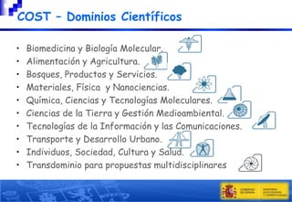 COST – Dominios Científicos
•
•
•
•
•
•
•
•
•
•

Biomedicina y Biología Molecular.
Alimentación y Agricultura.
Bosques, Productos y Servicios.
Materiales, Física y Nanociencias.
Química, Ciencias y Tecnologías Moleculares.
Ciencias de la Tierra y Gestión Medioambiental.
Tecnologías de la Información y las Comunicaciones.
Transporte y Desarrollo Urbano.
Individuos, Sociedad, Cultura y Salud.
Transdominio para propuestas multidisciplinares

 