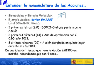 Entender la nomenclatura de las Acciones…
• Biomedicina y Biología Molecular.
• Ejemplo Acción: Action BM1305
Es el DOMINIO BMBS
• 2 primeras letras (BM) =DOMINO al que pertenece la
Acción
• 2 primeros números (13) = Año de aprobación por el
CSO, año 2013.
• 2 últimos números (05) = Acción aprobada en quinto lugar
durante el año 2013.
Da una idea del tiempo que lleva la Acción BM1305 en
marcha, recordemos que son 4 años…

 
