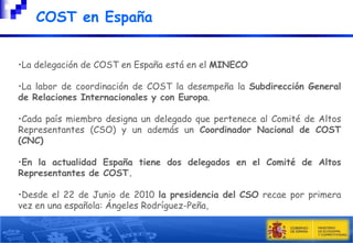 COST en España
•La delegación de COST en España está en el MINECO
•La labor de coordinación de COST la desempeña la Subdirección General
de Relaciones Internacionales y con Europa.
•Cada país miembro designa un delegado que pertenece al Comité de Altos
Representantes (CSO) y un además un Coordinador Nacional de COST
(CNC)
•En la actualidad España tiene dos delegados en el Comité de Altos
Representantes de COST.
•Desde el 22 de Junio de 2010 la presidencia del CSO recae por primera
vez en una española: Ángeles Rodríguez-Peña,

 