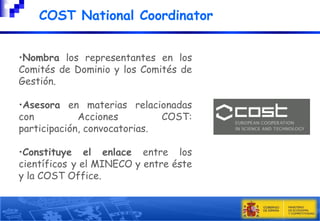 

COST National Coordinator

•Nombra los representantes en los
Comités de Dominio y los Comités de
Gestión.
•Asesora en materias relacionadas
con
Acciones
COST:
participación, convocatorias.
•Constituye el enlace entre los
científicos y el MINECO y entre éste
y la COST Office.

 