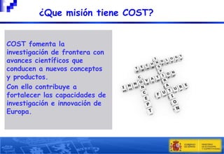 ¿Que misión tiene COST?
COST fomenta la
investigación de frontera con
avances científicos que
conducen a nuevos conceptos
y productos.
Con ello contribuye a
fortalecer las capacidades de
investigación e innovación de
Europa.

5

 