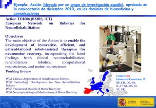 Ejemplo: Acción liderada por un grupo de investigación español, aprobada en
la convocatoria de diciembre 2010, en los dominios de biomedicina y
comunicaciones
Action TD1006 (BMBS, ICT)
European
Network
on
NeuroRehabilitation

Robotics

for

Objectives
The main objective of the Action is to enable the
development of innovative, efficient, and
patient-tailored robot-assisted therapies for
neuromotor recovery, incorporating the latest
findings from clinical neurorehabilitation,
rehabilitation
robotics,
computational
neuroscience, and motor neuroscience
Working Groups
WG1 Clinical Application of Rehabilitation Robots
WG2 Technology Development for New Rehabilitation
Robots
WG3 Theoretical Models of Motor Recovery
WG4 Neurophysiological Mechanisms of Motor Recovery

Leader: ES
Interested Countries: 12
BE, CH, DE, FR,
IL, IT, NL, RS, SI,
SE, UK

 