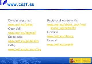 www.cost.eu
Domain pages: e.g.
www.cost.eu/bmbs
Open Call:
www.cost.eu/opencall
Guidelines:
www.cost.eu/guidelines
FAQ:
www.cost.eu/service/faq

Reciprocal Agreements:
www.cost.eu/about_cost/reci
procal_agreements
Library:
www.cost.eu/library
Events:
www.cost.eu/events

 