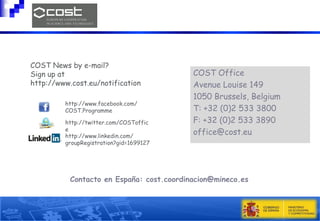 COST News by e-mail?
Sign up at
http://www.cost.eu/notification
http://www.facebook.com/
COST.Programme
http://twitter.com/COSToffic
e
http://www.linkedin.com/
groupRegistration?gid=1699127

COST Office
Avenue Louise 149
1050 Brussels, Belgium
T: +32 (0)2 533 3800
F: +32 (0)2 533 3890
office@cost.eu

Contacto en España: cost.coordinacion@mineco.es

 
