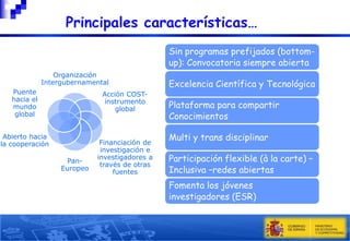 

Principales características…
Sin programas prefijados (bottomup): Convocatoria siempre abierta

Organización
Intergubernamental
Puente
hacia el
mundo
global

Acción COSTinstrumento
global

Abierto hacia
la cooperación
PanEuropeo

Financiación de
investigación e
investigadores a
través de otras
fuentes

Excelencia Científica y Tecnológica
Plataforma para compartir
Conocimientos
Multi y trans disciplinar
Participación flexible (à la carte) –
Inclusiva –redes abiertas
Fomenta los jóvenes
investigadores (ESR)
6

 