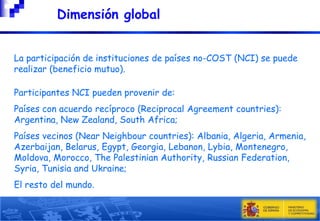 Dimensión global









La participación de instituciones de países no-COST (NCI) se puede
realizar (beneficio mutuo).
Participantes NCI pueden provenir de:
Países con acuerdo recíproco (Reciprocal Agreement countries):
Argentina, New Zealand, South Africa;
Países vecinos (Near Neighbour countries): Albania, Algeria, Armenia,
Azerbaijan, Belarus, Egypt, Georgia, Lebanon, Lybia, Montenegro,
Moldova, Morocco, The Palestinian Authority, Russian Federation,
Syria, Tunisia and Ukraine;
El resto del mundo.
8

 
