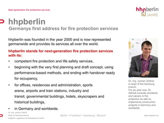 hhpberlin Germanys first address for fire protection serviceshhpberlin was founded in the year 2000 and is now represented germanwide and provides its services all over the world.hhpberlin stands for next-generation fire protection services with its:competent fire protection and life safety services,beginning with the very first planning and draft concept, using performance-based methods, and ending with handover ready for occupancy,for offices, residences and administration, sports arena, airports and train stations, industry and transit, governmental buildings, hotels, skyscrapers and historical buildings,in Germany and worldwide.Dr.-Ing. Jochen Zehfuß isheadoftheHamburg branch.For six year now, Dr. Zehfuß consults architects and owners in fire protection as well as implements construction projects in Germany and worldwide.Berlin • Frankfurt • Hamburg • Munich