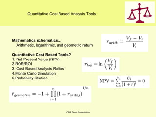 Quantitative Cost Based Analysis Tools Mathematics schematics…  Arithmetic, logarithmic, and geometric return  Quantitative Cost Based Tools? 1. Net Present Value (NPV)  2.ROR/ROI 3. Cost Based Analysis Ratios 4.Monte Carlo Simulation 5.Probability Studies 