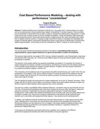 Cost Based Performance Modeling – dealing with
                performance “uncertainties”
                                           Eugene Margulis
                                     Telus Health Solutions, Ottawa
                                      eugene_margulis@yahoo.ca

Abstract. Traditional Performance Evaluation methods (e.g. “big system test”, instrumentation) are costly
and do not deal well with inherent performance related “uncertainties” of modern systems. There are three
                                                                                                        rd
such uncertainties: requirements that are either unclear or change from deployment to deployment, 3 party
code that one has no direct access to and the variable h/w platform. These uncertainties make exhaustive
testing impractical and the “worst case” testing results in engineering for the “worst impossible case” rather
than a realistic customer scenario. Creating a single model that is based on traceable and repeatable test
results of individual system components (transactions) saves a huge amount of effort/costs on performance
related engineering/QA - and provides an almost instantaneous "what if" analysis for product planning.



Introduction
The primary goal of performance/capacity activities is the ability to articulate/quantify resource
requirements for a given system behavior on a given h/w provided a number of constraints.

The resource requirements may apply to CPU, memory, network bandwidth, size of thread pools, heap sizes
of individual JVMs, disk sizes, etc. There are many different types of resources that the system uses during
processing its “payload”.

The behavior of the system defines the expected quantifiable use patterns. For example, the number of
network elements the network controller is connected to, the frequency of evens from the network elements
to the controller would represent an aspect of system behavior. A system can have several “behaviors” –
e.g. payload processing, upgrade, overload, etc.

The constraints are the additional sets of requirements that define what behaviors are “useful” (from the user
perspective). For example, it may not be useful to process 10 events per second if the response time per
event is greater than 20 seconds. Or it may not be useful to process 10 events per second if you cannot
retain event logs for 30 days.

The h/w defines the target h/w environment for system deployment. An 8 core 32 “strands” processor 1GHz
system with 8G of memory may fit better to one behavior pattern favoring throughput whereas a single core
at 2GHz might fit another behavior where response time is more important.

The goal is to create a quantifiable relation between behaviors, constraints resource requirements and h/w.
This can, of course be accomplished using “brute force” testing, but the size of the “test space” makes this
approach impractical. Traditionally this has been addressed by testing for “small/medium/large”
configurations. Unfortunately many deployments/behaviors do not easily scale, they are simply different and
not larger or smaller. (e.g. How do you compare a deployment A that requires 30 day historical event
retention and 3 events/sec with deployment B that requires 1 day retention but 20 events/second?)

In addition, the traditional methods of performing most test measurements in a high capacity lab are often
costly, inflexible and in most cases can only be done at the tail end of the development process when
discovered problems are very expensive to fix or mitigate. Cost based capacity modeling provides a lean
and flexible approach to performance and capacity evaluation resulting in a significant reduction of
performance related R&D costs.

In this paper we will describe cost based performance modeling, how it applies to the different
performance/capacity QA activities and outline the benefits of using this approach.




                                                      1
 