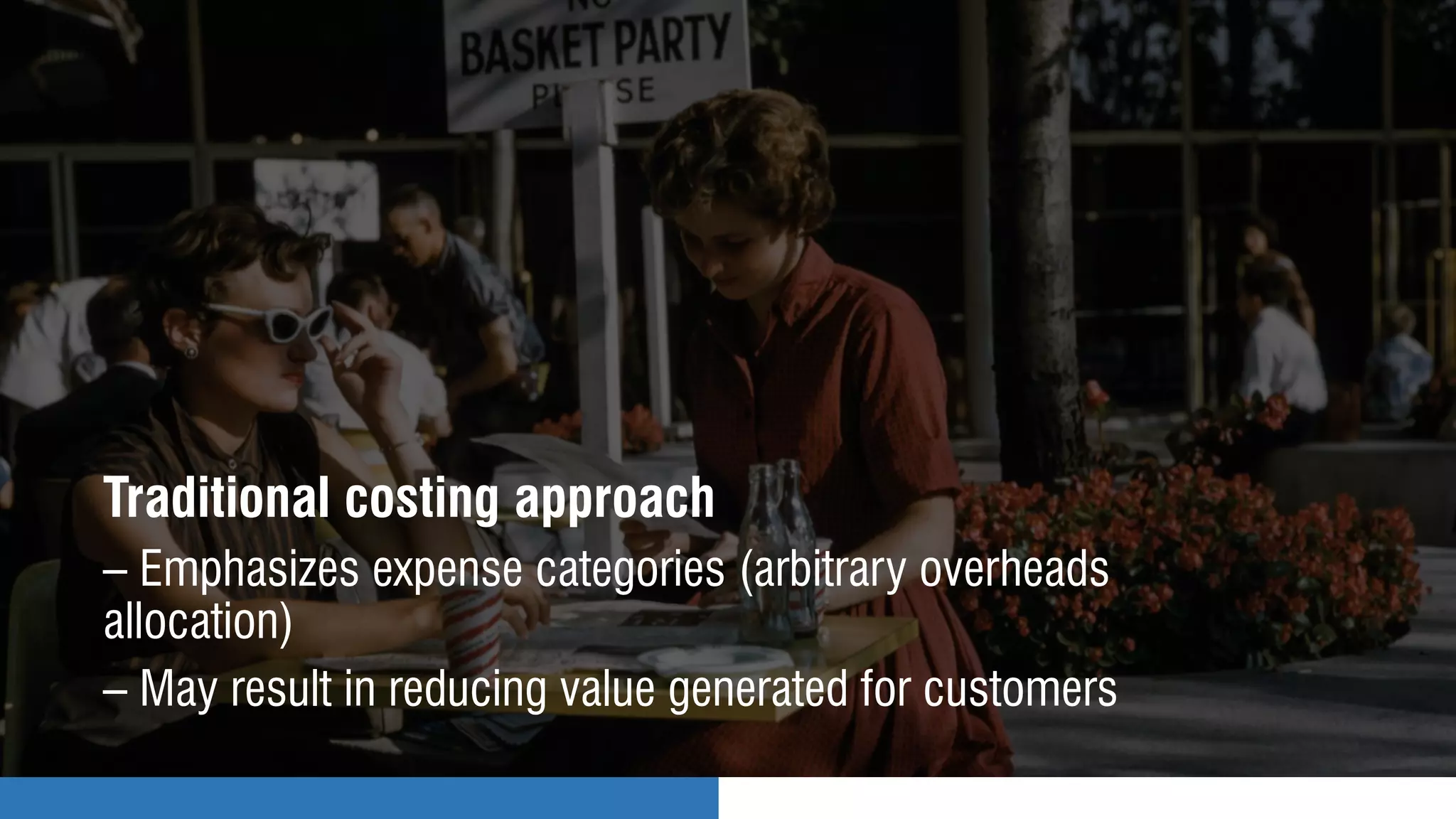 Traditional costing approach
– Emphasizes expense categories (arbitrary overheads
allocation)
– May result in reducing value generated for customers
 