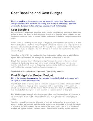 Cost Baseline and Cost Budget
The term baseline refers to an accepted and approved project plan. We may have
multiple intermediaries baselines. baselining is an activity is approving a particular
version of a document to be a reference for project work performance.
Cost Baseline
The cost baseline is a significant part of the project baseline that efficiently manages the approximate
amount of finance the project is predicted to cost. It refers to an approved budget typically in a time
distribution format that is used to estimate, monitor and control the inclusive cost performance of the
project.
When it comes to calculating the sum budget of the project, certain estimates are required to be done.
As soon as the project schedule is ready and agreed, a bottom-up process is used for every activity of
the project with an estimated detailed cost. In this way, the fairly accurate cost for every major phase
and complete project is computed. The initial finance of all planned practices becomes the initial
estimated budget.
According to PMBOK, the cost baseline is a time-phased budget used as a foundation
against which to compute and manage the financial subdivision of the task.
Though there are many factors affecting the cost performance of a project so the assessed costs
established in the planning phase might not be project precisely. The accurate costs of some
particular tasks if not well-known at the planning phase eventually lead to unexpected additional
cost. Cost Baseline is managed under configuration management,
Cost Baseline = Project Cost Estimates + Contingency Reserves
Cost Budget aka Project Budget
This is the process of aggregating the estimated costs of individual activities or work
packages to establish a cost baseline.
Project budget similar to resource plans is a reflection of project work and the effectiveness of that
work. An all-inclusive budget provides management with an understanding of how capitals are
utilized and consumed over time for projects. The Work Breakdown Structure (WBS) makes for a
basis for any budget. It comprises of work essentials to create the product of the project.
The WBS is shaped through a breakdown procedure resulting in defined deliverables at
the lowest level of the WBS – what is known as a work package or a task in project
insight.
Any effort executed in creating the deliverable of each task is often defined in terms of cost. For
instance, facilities and materials might be used in producing the deliverables of the task. The totality
of all tasks in the WBS comprises the sum budget of the project, initial costs of all of the planned
activities will become the initial estimated budget.. Project insights typically perform bottom-up
 