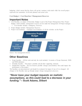 budgeting which means that the chores roll up into summary tasks totals while the overall project
represents the summation of all tasks planned and actual costs.
Cost Budget = Cost Baseline+ Management Reserves
Important Notes
1. Cost Baseline, an output of Determine Budget is part of the Project Management Plan. Project
Budget, which includes management reserves are not under the management of Project manager.
1. Cost baseline includes contingency Reserves
2. Project Budget includes Management Reserves
3. Project Cost Estimates = Summed Cost Estimates of All the activities on the Project
Source: free-management-ebooks.
Other Baselines
 Scope baseline – All the work and only the work included. It consists of Scope Statement, WBS
and WBS dictionary
 Schedule baseline – The project schedule and all other supporting elements
 Quality/Risk baseline – the set of known possible changes (uncertainties) that could impact the
performance of the project
The baselines are interconnected and should be evaluated for impact if one of it is changed. All
changes to the Baseline must go through proper change management processes.
“Never base your budget requests on realistic
assumptions, as this could lead to a decrease in your
funding.” – Scott Adams, Dilbert
 