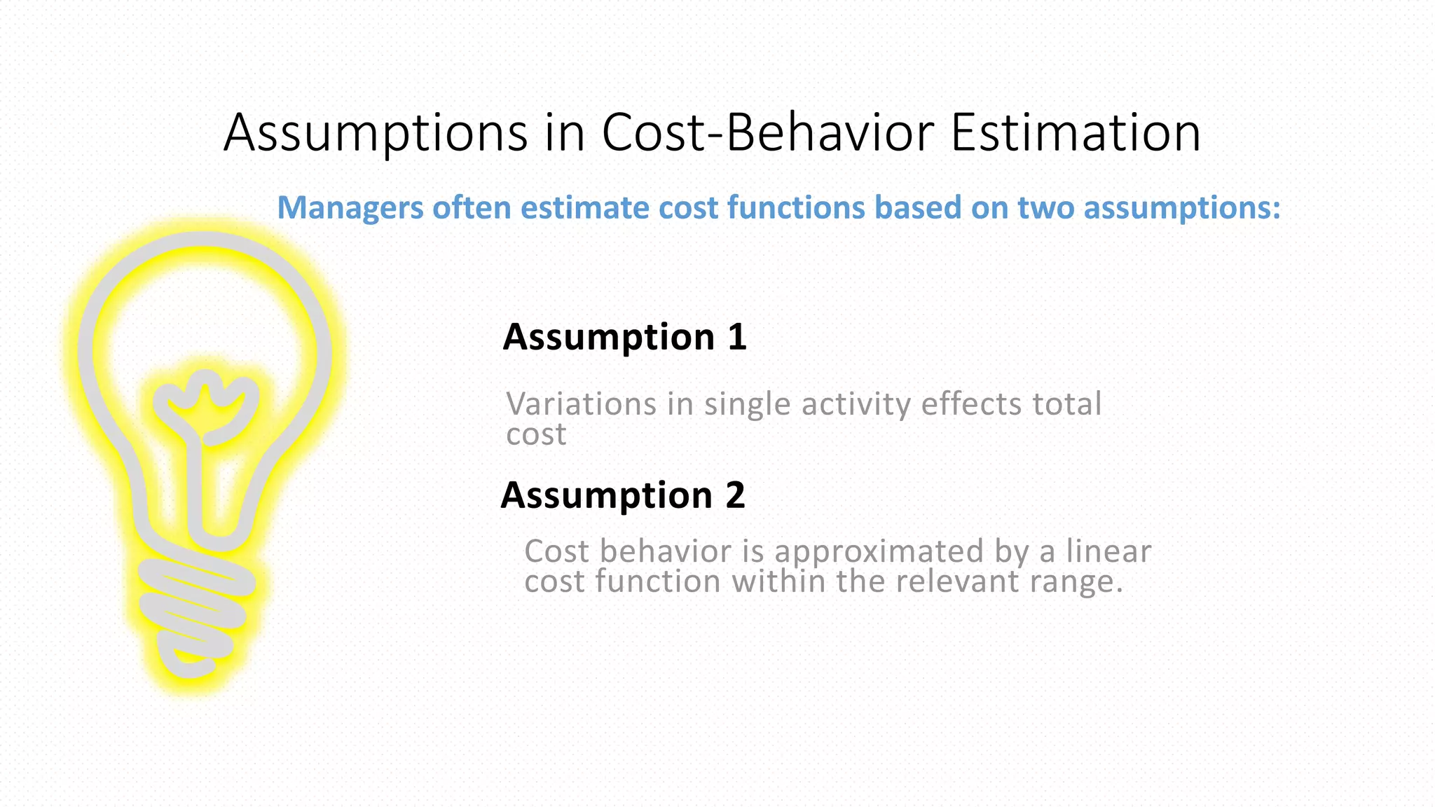 Assumptions in Cost-Behavior Estimation
Managers often estimate cost functions based on two assumptions:
Assumption 1
Variations in single activity effects total
cost
Assumption 2
Cost behavior is approximated by a linear
cost function within the relevant range.
 