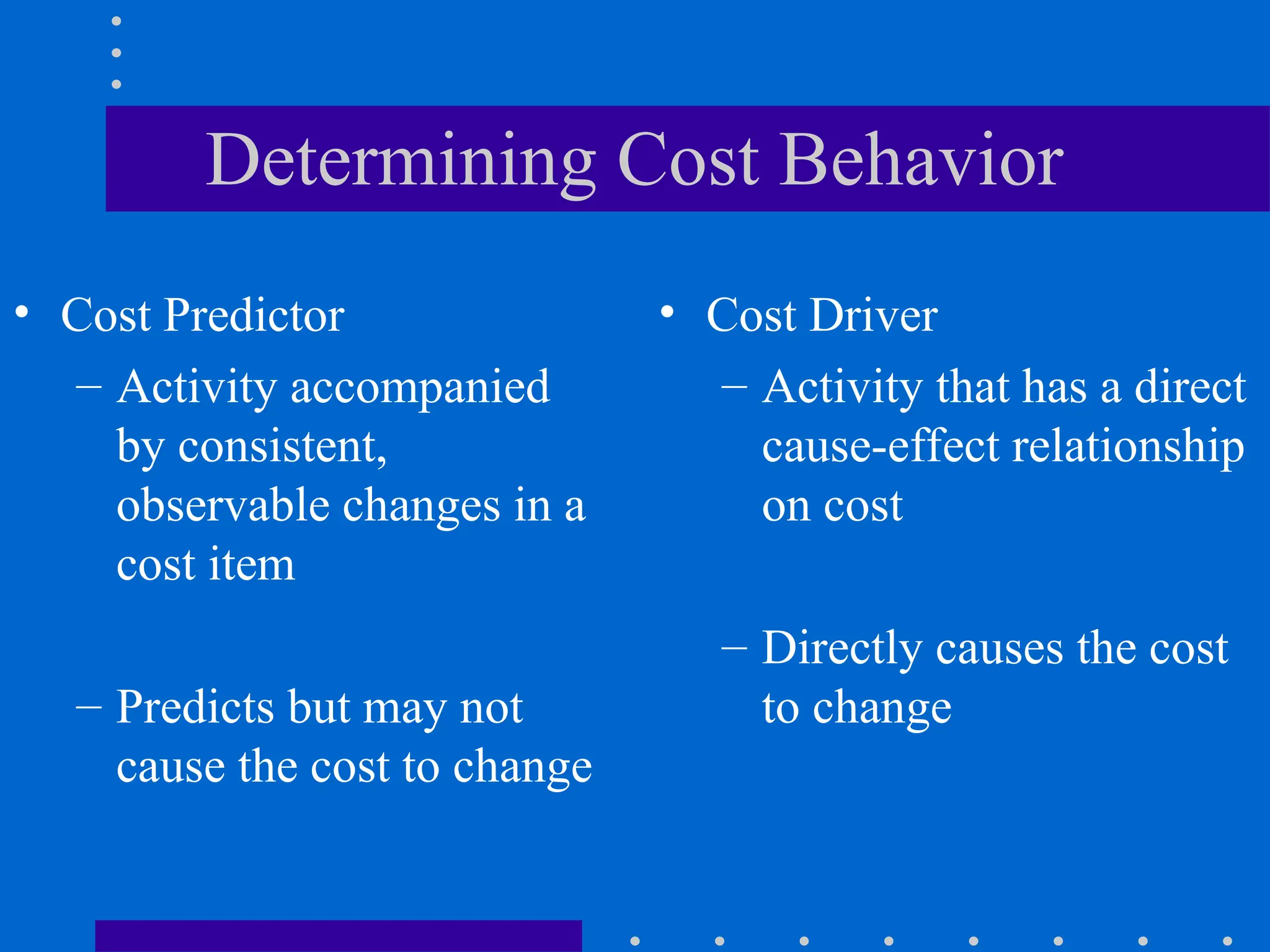 Determining Cost Behavior
• Cost Predictor
– Activity accompanied
by consistent,
observable changes in a
cost item
– Predicts but may not
cause the cost to change
• Cost Driver
– Activity that has a direct
cause-effect relationship
on cost
– Directly causes the cost
to change
 