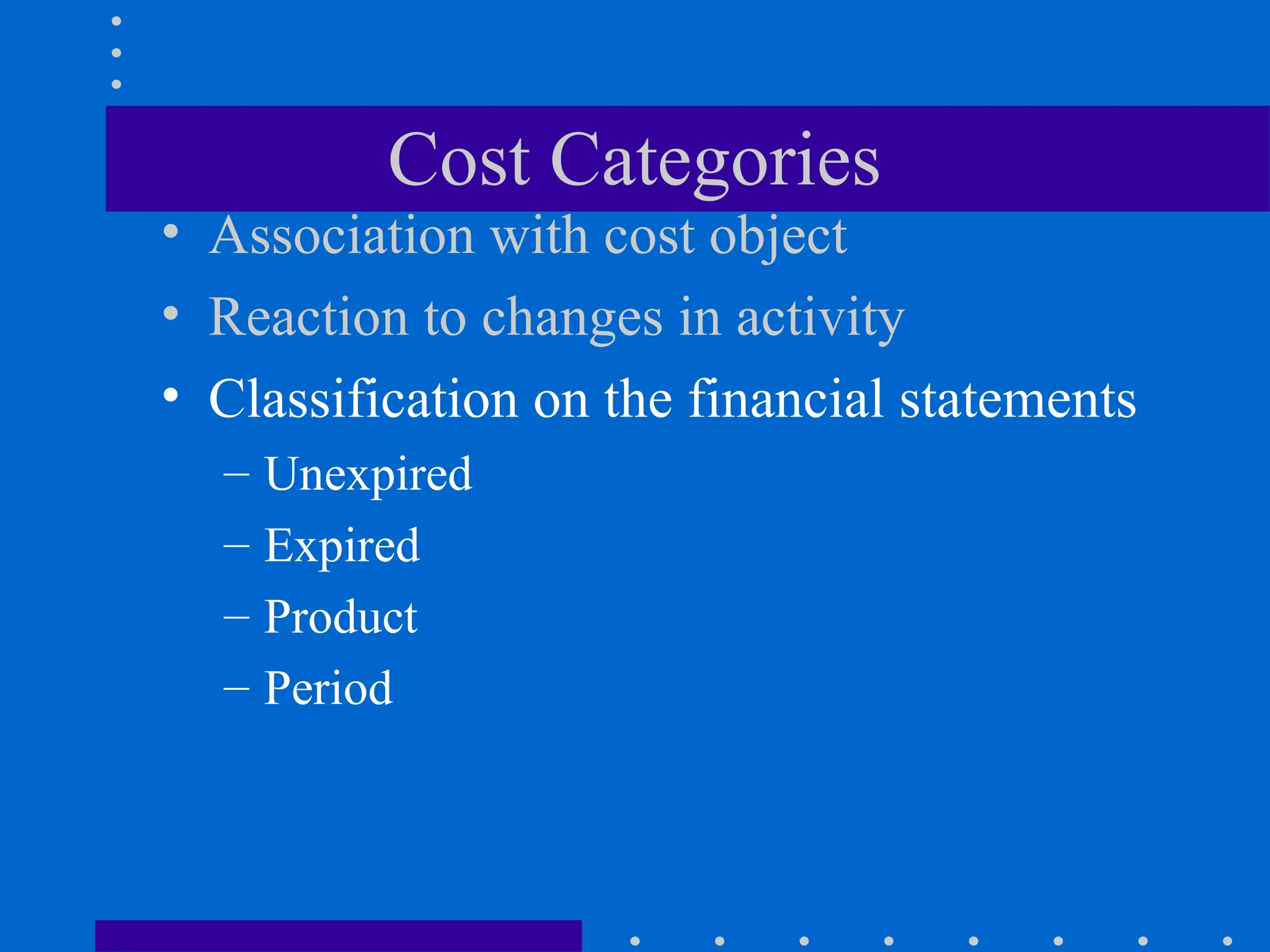 Cost Categories
• Association with cost object
• Reaction to changes in activity
• Classification on the financial statements
– Unexpired
– Expired
– Product
– Period
 