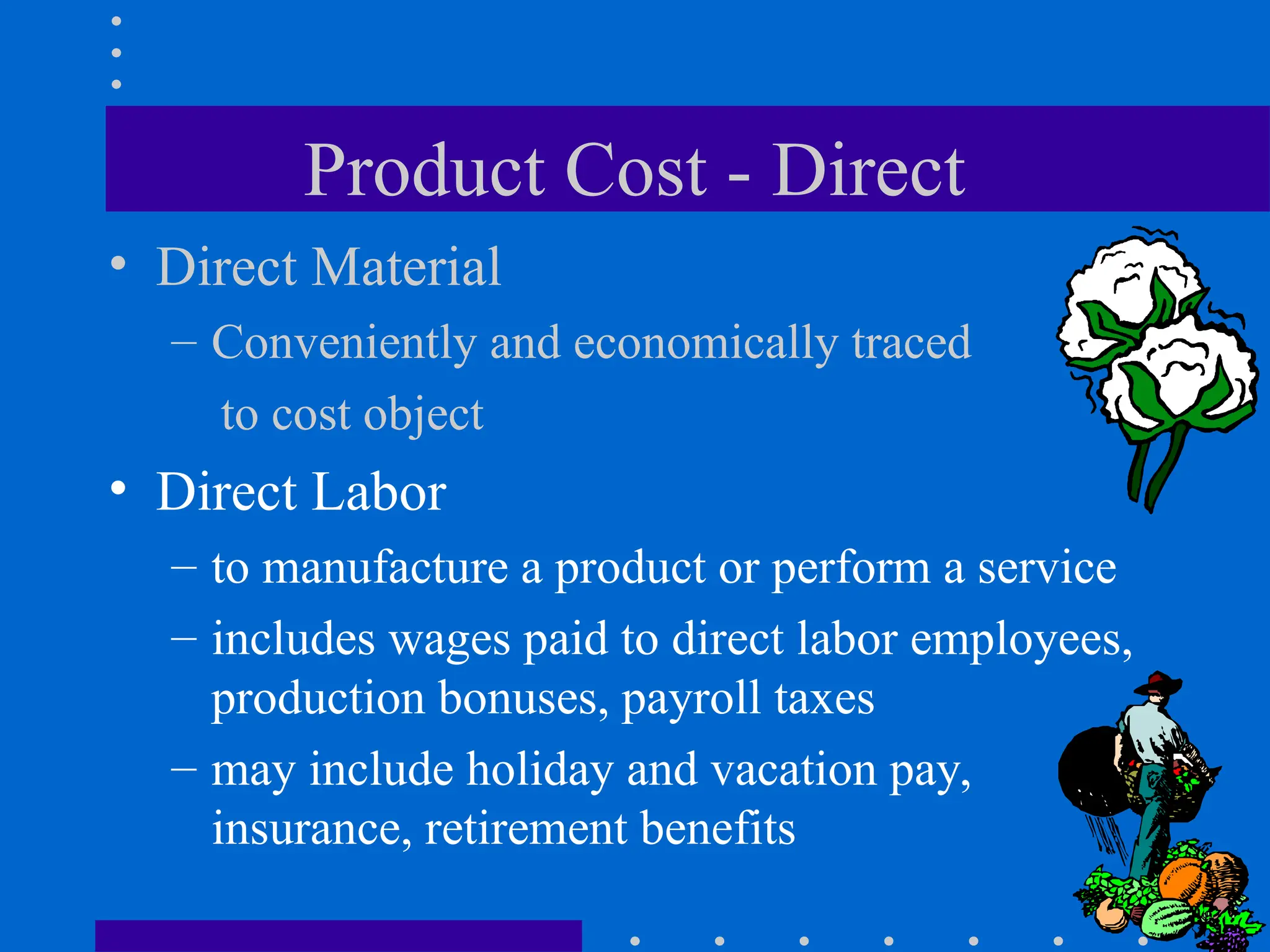 Product Cost - Direct
• Direct Material
– Conveniently and economically traced
to cost object
• Direct Labor
– to manufacture a product or perform a service
– includes wages paid to direct labor employees,
production bonuses, payroll taxes
– may include holiday and vacation pay,
insurance, retirement benefits
 