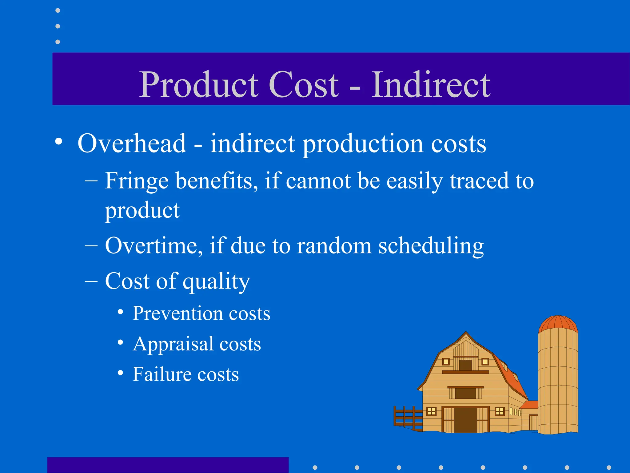 Product Cost - Indirect
• Overhead - indirect production costs
– Fringe benefits, if cannot be easily traced to
product
– Overtime, if due to random scheduling
– Cost of quality
• Prevention costs
• Appraisal costs
• Failure costs
 