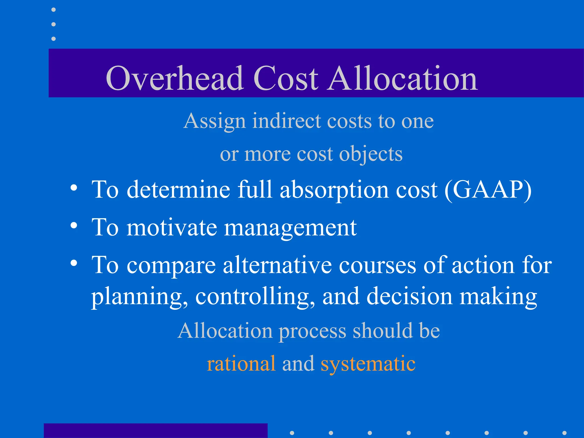 Overhead Cost Allocation
Assign indirect costs to one
or more cost objects
• To determine full absorption cost (GAAP)
• To motivate management
• To compare alternative courses of action for
planning, controlling, and decision making
Allocation process should be
rational and systematic
 