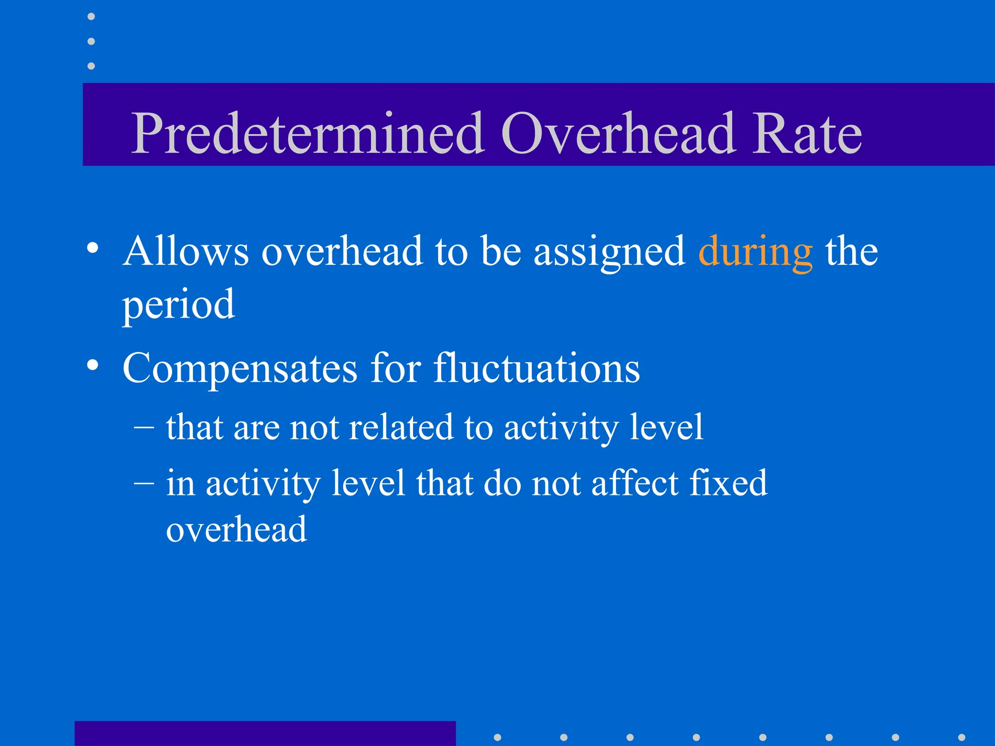 Predetermined Overhead Rate
• Allows overhead to be assigned during the
period
• Compensates for fluctuations
– that are not related to activity level
– in activity level that do not affect fixed
overhead
 