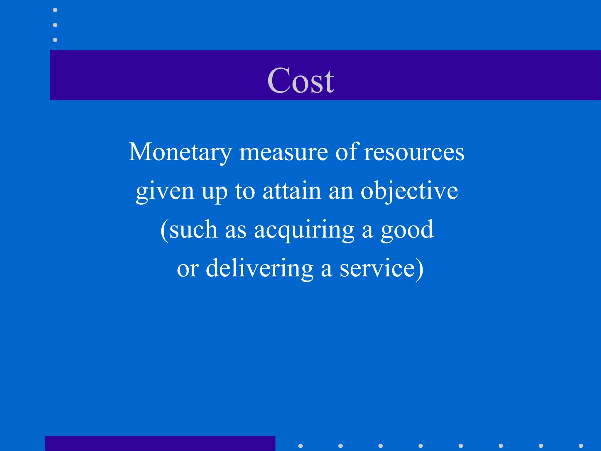 Cost
Monetary measure of resources
given up to attain an objective
(such as acquiring a good
or delivering a service)
 