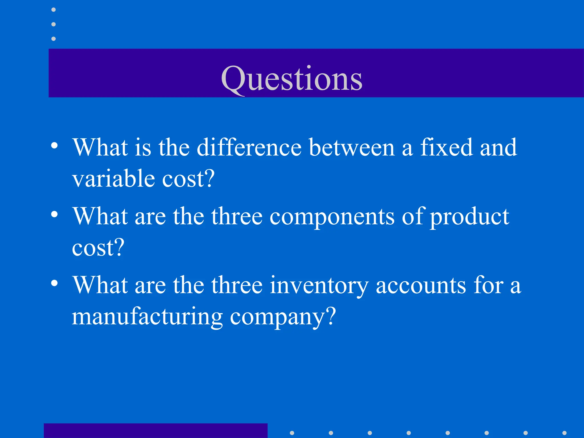 Questions
• What is the difference between a fixed and
variable cost?
• What are the three components of product
cost?
• What are the three inventory accounts for a
manufacturing company?
 