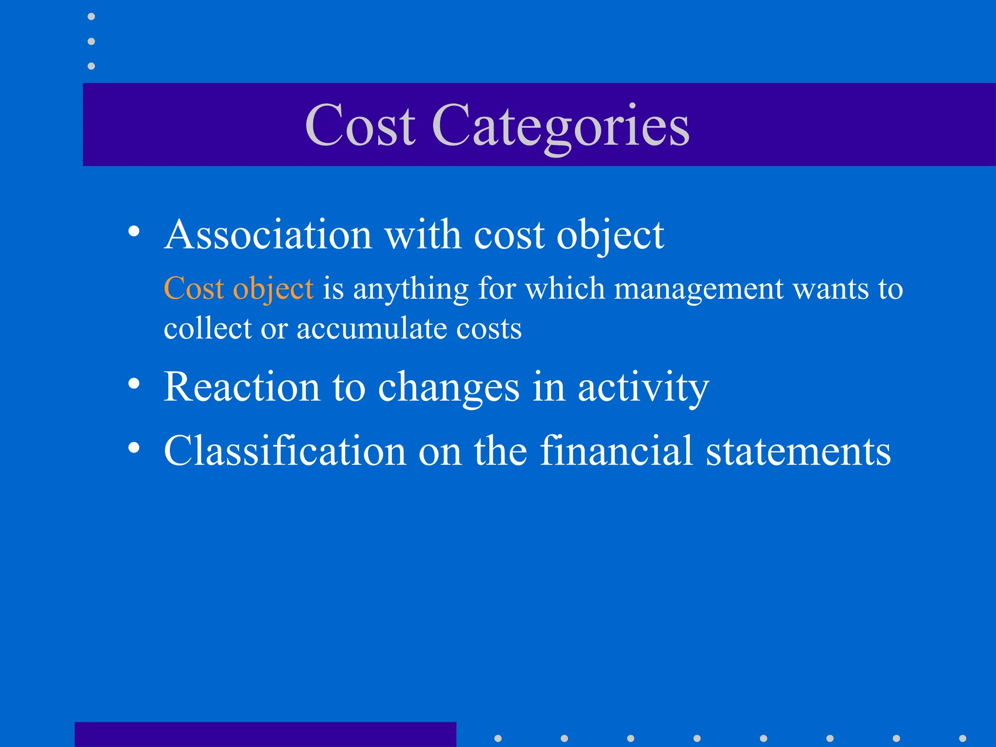 Cost Categories
• Association with cost object
Cost object is anything for which management wants to
collect or accumulate costs
• Reaction to changes in activity
• Classification on the financial statements
 