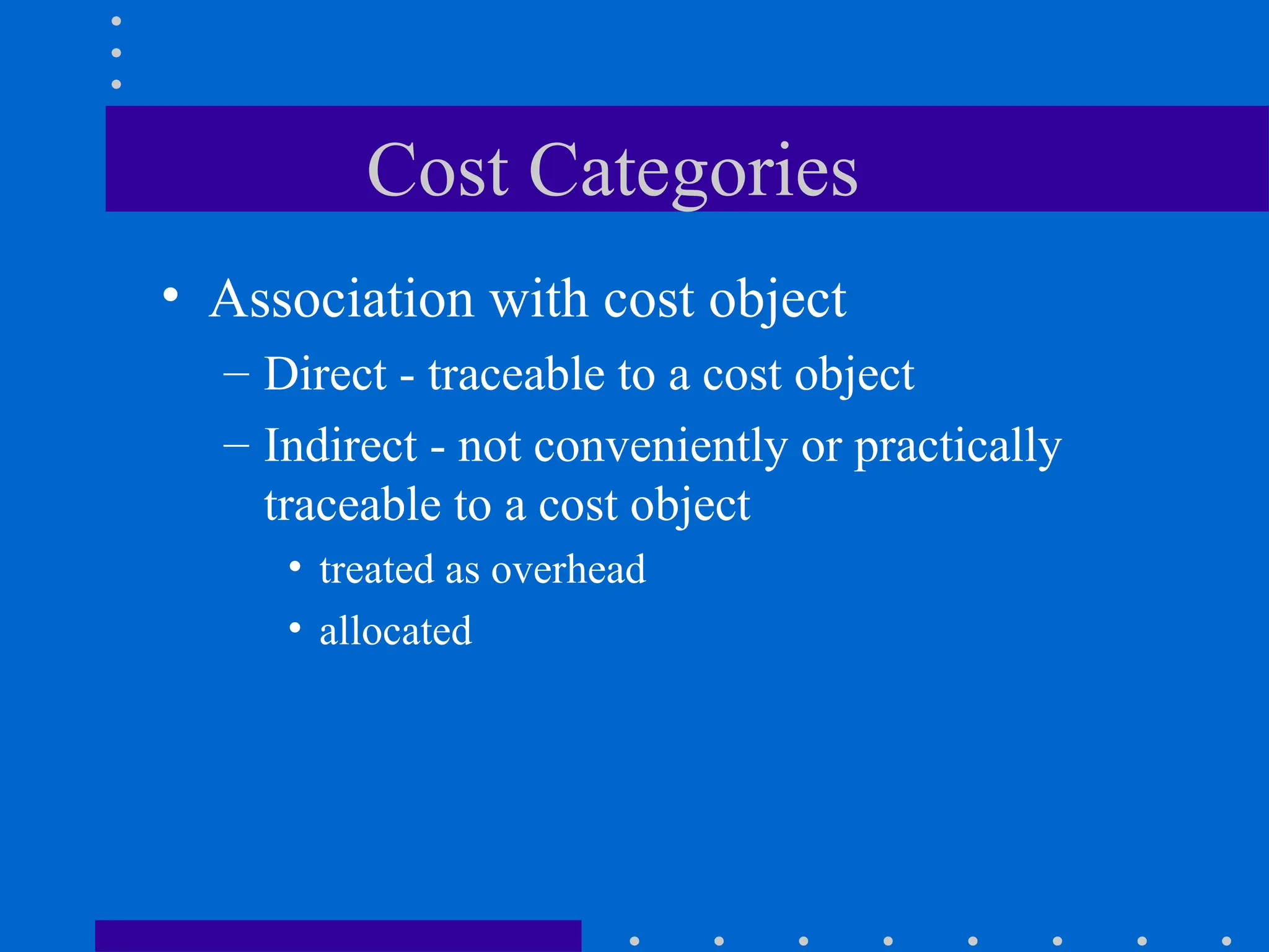 Cost Categories
• Association with cost object
– Direct - traceable to a cost object
– Indirect - not conveniently or practically
traceable to a cost object
• treated as overhead
• allocated
 