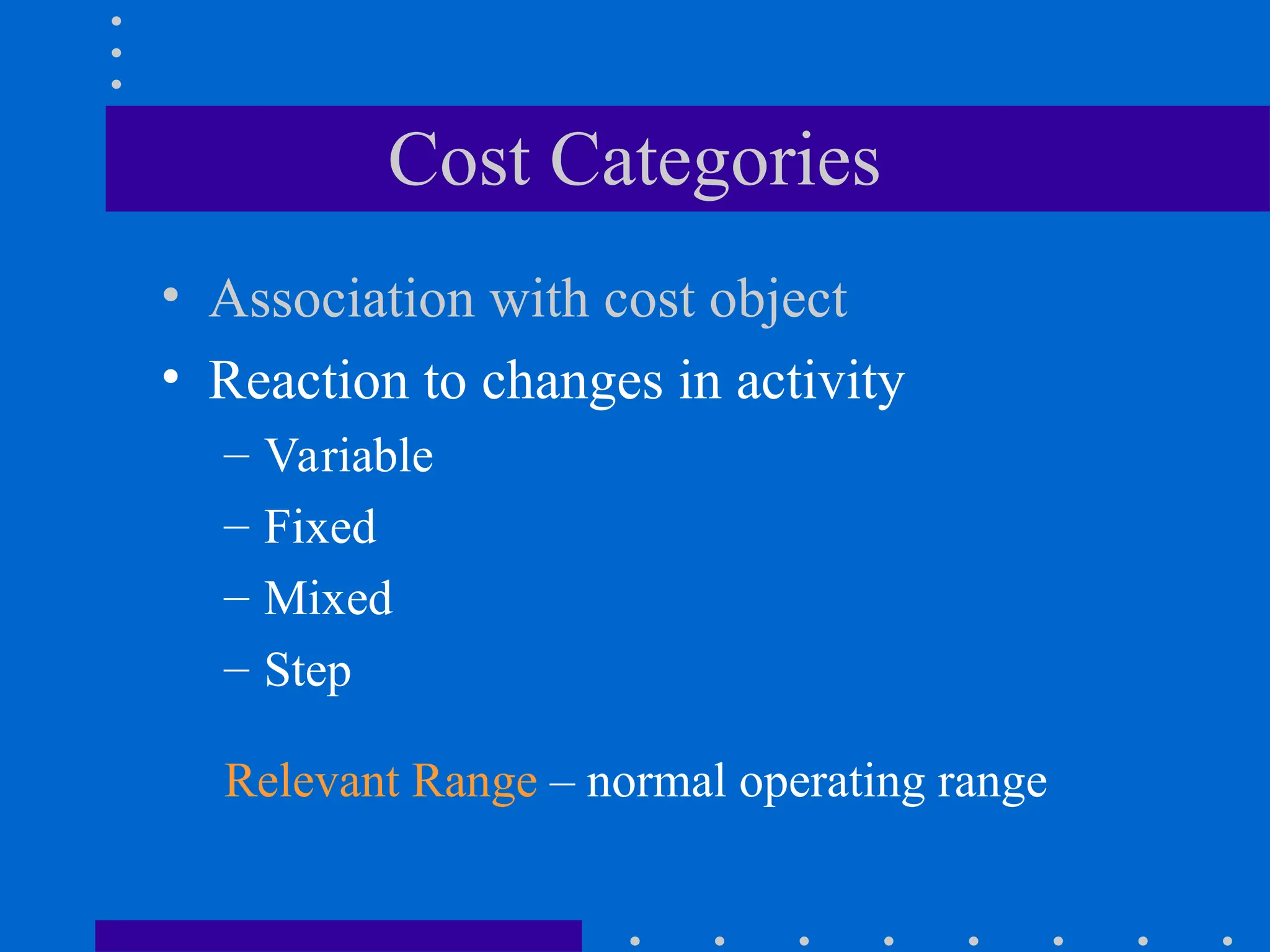 Cost Categories
• Association with cost object
• Reaction to changes in activity
– Variable
– Fixed
– Mixed
– Step
Relevant Range – normal operating range
 