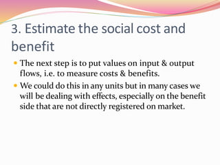 3. Estimate the social cost and
benefit
 The next step is to put values on input & output
flows, i.e. to measure costs & benefits.
 We could do this in any units but in many cases we
will be dealing with effects, especially on the benefit
side that are not directly registered on market.
 