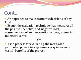 Cont…
 An approach to make economic decisions of any
kind.
 Economic evaluation technique that measures all
the positive (benefits) and negative (cost)
consequences of an intervention or programme in
monetary terms.
Or
 It is a process for evaluating the merits of a
particular project in a systematic way in terms of
cost & benefits of the project.
 