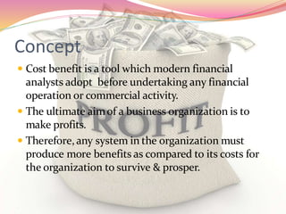 Concept
 Cost benefit is a tool which modern financial
analysts adopt before undertaking any financial
operation or commercial activity.
 The ultimate aimof a business organization is to
make profits.
 Therefore,any system in the organization must
produce more benefits as compared to its costs for
the organization to survive & prosper.
 