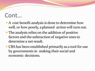 Cont…
 A cost benefit analysis is done to determine how
well, or how poorly, aplanned action will turn out.
 The analysis relies on the addition of positive
factors and the subtraction of negative ones to
determine a net result.
 CBAhas been established primarily as a tool for use
by governments in making their social and
economic decisions.
 