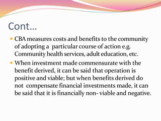 Cont…
 CBAmeasures costs and benefits to the community
of adopting a particular course of action e.g.
Community health services, adulteducation, etc.
 When investment made commensurate with the
benefit derived, it can be said that operation is
positive and viable; but when benefits derived do
not compensate financial investments made, it can
be said that it is financially non- viable and negative.
 