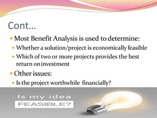 Cont…
 Most Benefit Analysis is used todetermine:
 Whether a solution/project is economicallyfeasible
 Which of two or more projects provides the best
return oninvestment
 Other issues:
 Is the project worthwhile financially?
 