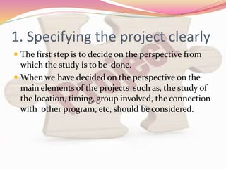1. Specifying the project clearly
 The first step is to decide on the perspective from
which the study is tobe done.
 When we have decided on the perspective on the
main elements of the projects such as, the study of
the location, timing, group involved, the connection
with other program, etc, should be considered.
 