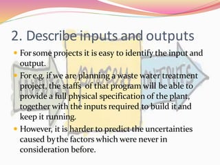 2. Describe inputs and outputs
 Forsome projects it is easy to identify the input and
output.
 Fore.g. if we are planning a waste water treatment
project, the staffs of that program will be able to
provide a full physical specification of the plant,
together with the inputs required to build it and
keep it running.
 However, it is harder to predict the uncertainties
caused bythe factors which were never in
consideration before.
 