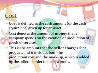 Cost
 Cost is defined as the cash amount (or the cash
equivalent) given up for an asset.
 Cost denotes the amount of money that a
company spends on the creation or production of
goods or services.
 This is the amount that the seller charges for a
product, and it includes both the
production cost and the mark-up, which is added
by the seller in order to make a profit.
 