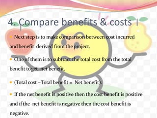 4. Compare benefits & costs
 Next step is to make comparison between cost incurred
andbenefit derived from the project.
 One of them is to subtract the total cost from the total
benefit toget net benefit.
 (Total cost –Total benefit = Net benefit).
 If the net benefit is positive then the cost benefit is positive
and ifthe net benefit is negative then the cost benefit is
negative.
 
