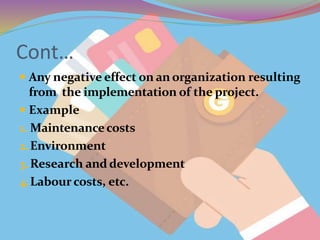 Cont…
 Any negative effect on an organization resulting
from the implementation of the project.
 Example
1. Maintenancecosts
2.Environment
3.Research and development
4.Labour costs, etc.
 