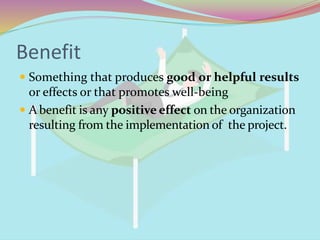 Benefit
 Something that produces good or helpful results
or effects or that promotes well-being
 A benefit is any positive effect on the organization
resulting from the implementation of the project.
 