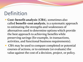 Definition
 Cost–benefit analysis (CBA), sometimes also
called benefit–cost analysis, is a systematic approach
to estimating the strengths and weaknesses of
alternatives used to determine options which provide
the best approach to achieving benefits while
preserving savings (for example, in transactions,
activities, and functional business requirements).
 CBA may be used to compare completed or potential
courses of actions, or to estimate (or evaluate) the
value against the cost of a decision, project, or policy.
 