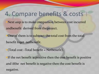 4. Compare benefits & costs
Next step is to make comparison between cost incurred
andbenefit derived from theproject.
One of them is to subtract the total cost from the total
benefit toget netbenefit.
(Total cost –Total benefit = Netbenefit).
If the net benefit is positive then the cost benefit is positive
and ifthe net benefit is negative then the cost benefit is
negative.
 