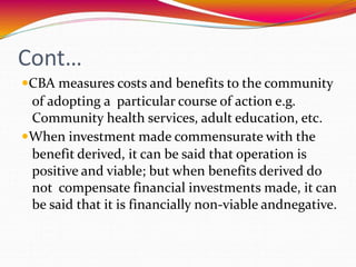Cont…
CBA measures costs and benefits to the community
of adopting a particular course of action e.g.
Community health services, adult education, etc.
When investment made commensurate with the
benefit derived, it can be said that operation is
positive and viable; but when benefits derived do
not compensate financial investments made, it can
be said that it is financially non-viable andnegative.
 