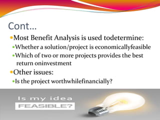 Cont…
Most Benefit Analysis is used todetermine:
Whether a solution/project is economicallyfeasible
Which of two or more projects provides the best
return oninvestment
Other issues:
Is the project worthwhilefinancially?
 