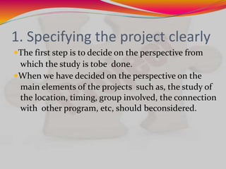 1. Specifying the project clearly
The first step is to decide on the perspective from
which the study is tobe done.
When we have decided on the perspective on the
main elements of the projects such as, the study of
the location, timing, group involved, the connection
with other program, etc, should beconsidered.
 