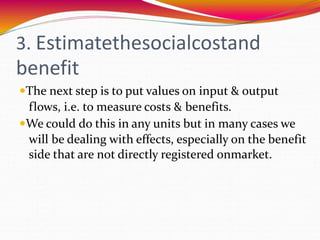 3. Estimatethesocialcostand
benefit
The next step is to put values on input & output
flows, i.e. to measure costs & benefits.
We could do this in any units but in many cases we
will be dealing with effects, especially on the benefit
side that are not directly registered onmarket.
 